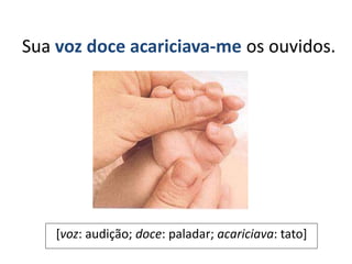 Sua voz doce acariciava-me os ouvidos.
[voz: audição; doce: paladar; acariciava: tato]
 