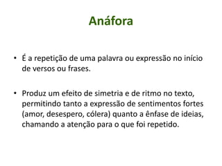 Anáfora
• É a repetição de uma palavra ou expressão no início
de versos ou frases.
• Produz um efeito de simetria e de ritmo no texto,
permitindo tanto a expressão de sentimentos fortes
(amor, desespero, cólera) quanto a ênfase de ideias,
chamando a atenção para o que foi repetido.
 