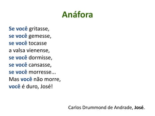 Anáfora
Se você gritasse,
se você gemesse,
se você tocasse
a valsa vienense,
se você dormisse,
se você cansasse,
se você morresse...
Mas você não morre,
você é duro, José!
Carlos Drummond de Andrade, José.
 