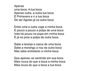 Apenas
uma boca. A tua boca
Apenas outra, a outra tua boca
É Primavera e ri a tua boca
De ser Agosto já na outra boca
Entre uma e outra voga a minha boca
E pouco a pouco a polpa de uma boca
Inda há pouco na popa em minha boca
É já na proa a polpa de outra boca.
Sabe a laranja a casca de uma boca
Sabe a morango a noz da outra boca
Mas sabe entretanto a minha boca
Que apenas vai sentindo em sua boca
Mais rouca do que a boca a minha boca
Mais louca do que a boca a tua boca
 