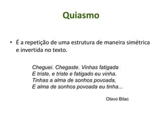 Quiasmo
• É a repetição de uma estrutura de maneira simétrica
e invertida no texto.
Cheguei. Chegaste. Vinhas fatigada
E triste, e triste e fatigado eu vinha.
Tinhas a alma de sonhos povoada,
E alma de sonhos povoada eu tinha...
Olavo Bilac
 