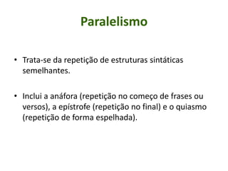 Paralelismo
• Trata-se da repetição de estruturas sintáticas
semelhantes.
• Inclui a anáfora (repetição no começo de frases ou
versos), a epístrofe (repetição no final) e o quiasmo
(repetição de forma espelhada).
 