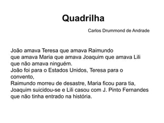 João amava Teresa que amava Raimundo
que amava Maria que amava Joaquim que amava Lili
que não amava ninguém.
João foi para o Estados Unidos, Teresa para o
convento,
Raimundo morreu de desastre, Maria ficou para tia,
Joaquim suicidou-se e Lili casou com J. Pinto Fernandes
que não tinha entrado na história.
Quadrilha
Carlos Drummond de Andrade
 
