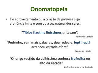 • É o aproveitamento ou a criação de palavras cuja
pronúncia imita o som ou a voz natural dos seres.
“Tíbios flautins finíssimos gritavam”.
Raimundo Correia
“Pedrinho, sem mais palavras, deu rédea e, lept! lept!
arrancou estrada afora”.
Monteiro Lobato
“O longo vestido da velhíssima senhora frufrulha no
alto da escada”.
Carlos Drummond de Andrade
Onomatopeia
 