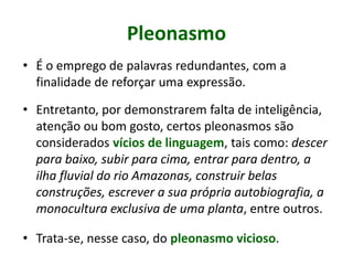 Pleonasmo
• É o emprego de palavras redundantes, com a
finalidade de reforçar uma expressão.
• Entretanto, por demonstrarem falta de inteligência,
atenção ou bom gosto, certos pleonasmos são
considerados vícios de linguagem, tais como: descer
para baixo, subir para cima, entrar para dentro, a
ilha fluvial do rio Amazonas, construir belas
construções, escrever a sua própria autobiografia, a
monocultura exclusiva de uma planta, entre outros.
• Trata-se, nesse caso, do pleonasmo vicioso.
 