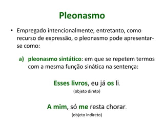 Pleonasmo
• Empregado intencionalmente, entretanto, como
recurso de expressão, o pleonasmo pode apresentar-
se como:
a) pleonasmo sintático: em que se repetem termos
com a mesma função sinática na sentença:
Esses livros, eu já os li.
(objeto direto)
A mim, só me resta chorar.
(objeto indireto)
 