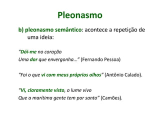 Pleonasmo
b) pleonasmo semântico: acontece a repetição de
uma ideia:
“Dói-me no coração
Uma dor que envergonha...” (Fernando Pessoa)
“Foi o que vi com meus próprios olhos” (Antônio Calado).
“Vi, claramente visto, o lume vivo
Que a marítima gente tem por santo” (Camões).
 