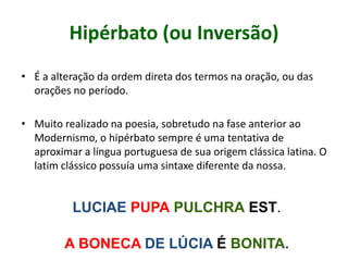 Hipérbato (ou Inversão)
• É a alteração da ordem direta dos termos na oração, ou das
orações no período.
• Muito realizado na poesia, sobretudo na fase anterior ao
Modernismo, o hipérbato sempre é uma tentativa de
aproximar a língua portuguesa de sua origem clássica latina. O
latim clássico possuía uma sintaxe diferente da nossa.
LUCIAE PUPA PULCHRA EST.
A BONECA DE LÚCIA É BONITA.
 