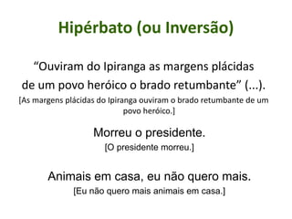 Hipérbato (ou Inversão)
“Ouviram do Ipiranga as margens plácidas
de um povo heróico o brado retumbante” (...).
[As margens plácidas do Ipiranga ouviram o brado retumbante de um
povo heróico.]
Morreu o presidente.
[O presidente morreu.]
Animais em casa, eu não quero mais.
[Eu não quero mais animais em casa.]
 
