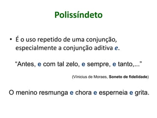 Polissíndeto
• É o uso repetido de uma conjunção,
especialmente a conjunção aditiva e.
“Antes, e com tal zelo, e sempre, e tanto,...”
(Vínicius de Moraes, Soneto de fidelidade)
O menino resmunga e chora e esperneia e grita.
 