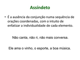 Assíndeto
• É a ausência da conjunção numa sequência de
orações coordenadas, com o intuito de
enfatizar a individualidade de cada elemento.
Não canta, não ri, não mais conversa.
Ele ama o vinho, o esporte, a boa música.
 