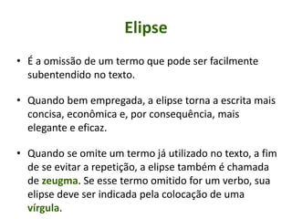 Elipse
• É a omissão de um termo que pode ser facilmente
subentendido no texto.
• Quando bem empregada, a elipse torna a escrita mais
concisa, econômica e, por consequência, mais
elegante e eficaz.
• Quando se omite um termo já utilizado no texto, a fim
de se evitar a repetição, a elipse também é chamada
de zeugma. Se esse termo omitido for um verbo, sua
elipse deve ser indicada pela colocação de uma
vírgula.
 