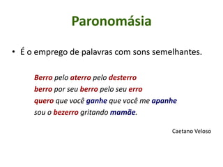 • É o emprego de palavras com sons semelhantes.
Berro pelo aterro pelo desterro
berro por seu berro pelo seu erro
quero que você ganhe que você me apanhe
sou o bezerro gritando mamãe.
Caetano Veloso
Paronomásia
 