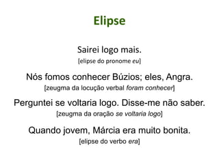 Elipse
Sairei logo mais.
[elipse do pronome eu]
Nós fomos conhecer Búzios; eles, Angra.
[zeugma da locução verbal foram conhecer]
Perguntei se voltaria logo. Disse-me não saber.
[zeugma da oração se voltaria logo]
Quando jovem, Márcia era muito bonita.
[elipse do verbo era]
 