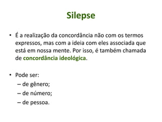 Silepse
• É a realização da concordância não com os termos
expressos, mas com a ideia com eles associada que
está em nossa mente. Por isso, é também chamada
de concordância ideológica.
• Pode ser:
– de gênero;
– de número;
– de pessoa.
 