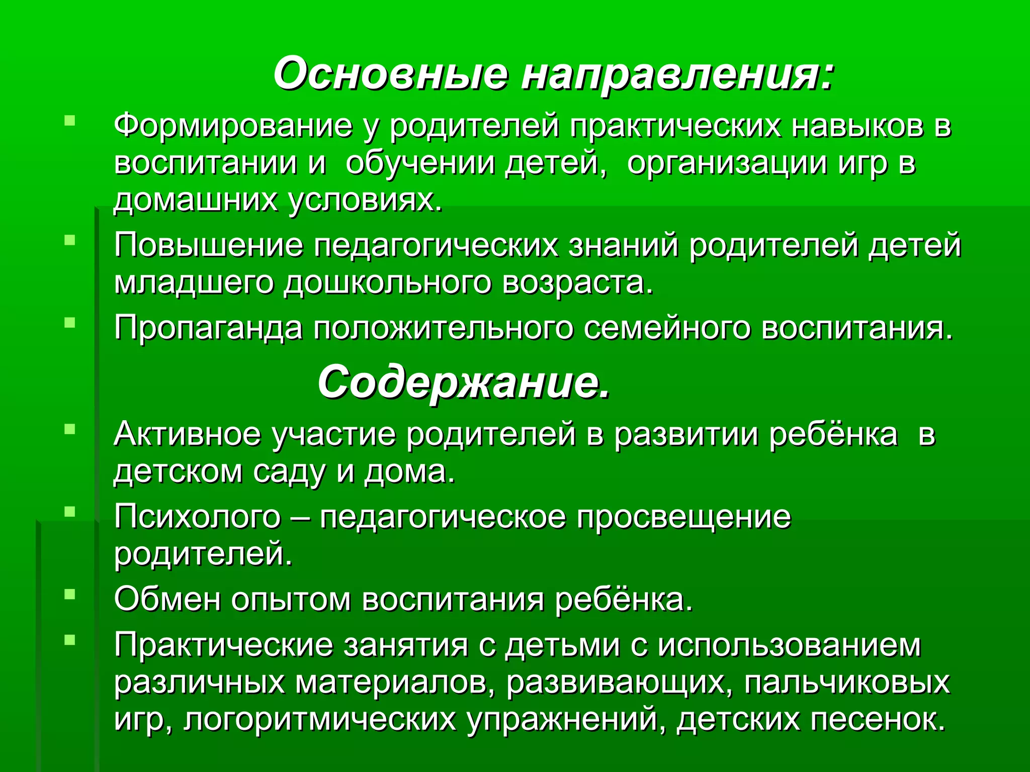 Основные направления:Основные направления:
 Формирование у родителей практических навыков вФормирование у родителей практических навыков в
воспитании и обучении детей, организации игр ввоспитании и обучении детей, организации игр в
домашних условиях.домашних условиях.
 Повышение педагогических знаний родителей детейПовышение педагогических знаний родителей детей
младшего дошкольного возраста.младшего дошкольного возраста.
 Пропаганда положительного семейного воспитания.Пропаганда положительного семейного воспитания.
Содержание.Содержание.
 Активное участие родителей в развитии ребёнка вАктивное участие родителей в развитии ребёнка в
детском саду и дома.детском саду и дома.
 Психолого – педагогическое просвещениеПсихолого – педагогическое просвещение
родителей.родителей.
 Обмен опытом воспитания ребёнка.Обмен опытом воспитания ребёнка.
 Практические занятия с детьми с использованиемПрактические занятия с детьми с использованием
различных материалов, развивающих, пальчиковыхразличных материалов, развивающих, пальчиковых
игр, логоритмических упражнений, детских песенок.игр, логоритмических упражнений, детских песенок.
 
