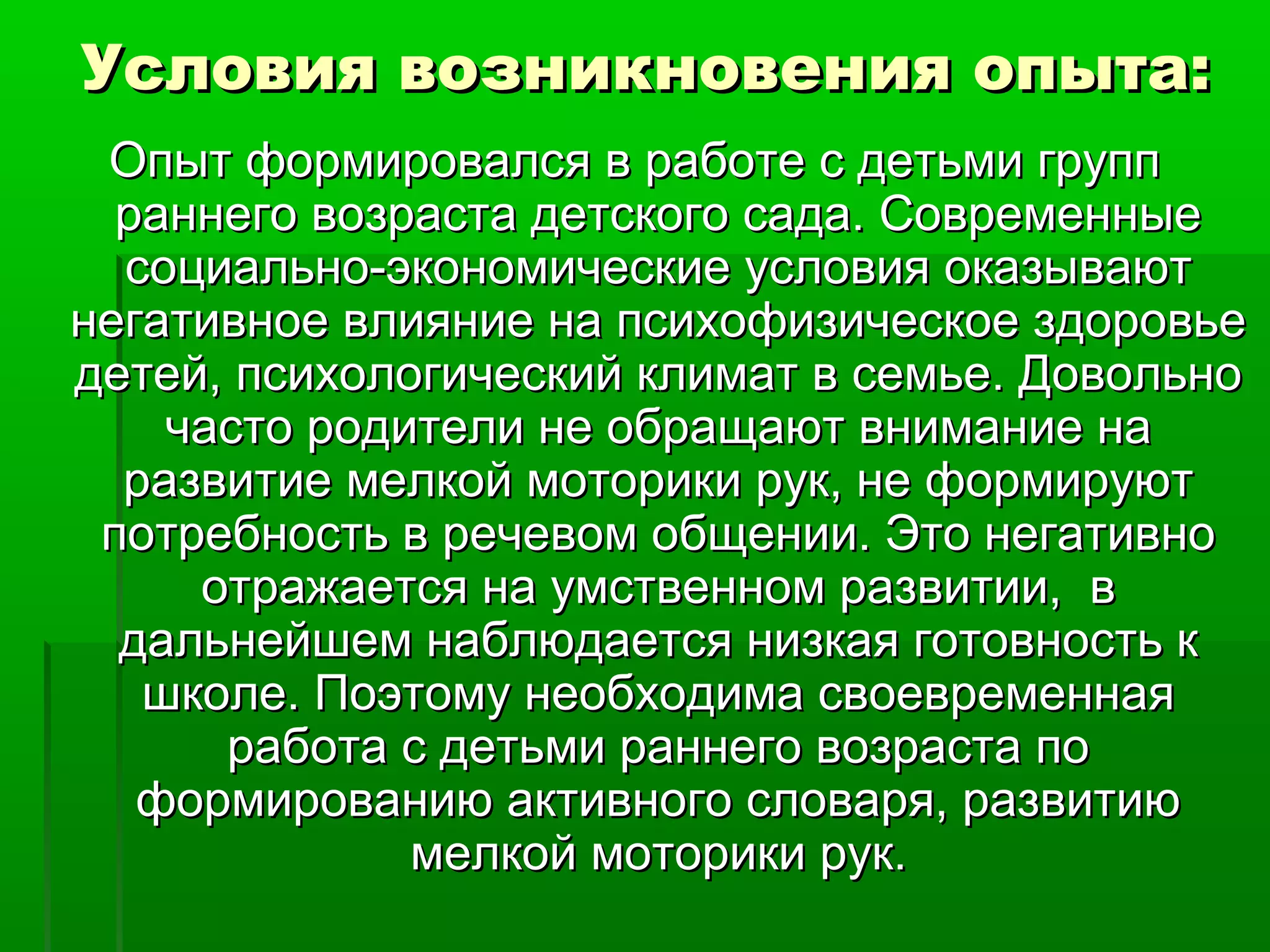 Условия возникновения опыта:Условия возникновения опыта:
Опыт формировался в работе с детьми группОпыт формировался в работе с детьми групп
раннего возраста детского сада. Современныераннего возраста детского сада. Современные
социально-экономические условия оказываютсоциально-экономические условия оказывают
негативное влияние на психофизическое здоровьенегативное влияние на психофизическое здоровье
детей, психологический климат в семье. Довольнодетей, психологический климат в семье. Довольно
часто родители не обращают внимание начасто родители не обращают внимание на
развитие мелкой моторики рук, не формируютразвитие мелкой моторики рук, не формируют
потребность в речевом общении. Это негативнопотребность в речевом общении. Это негативно
отражается на умственном развитии, вотражается на умственном развитии, в
дальнейшем наблюдается низкая готовность кдальнейшем наблюдается низкая готовность к
школе. Поэтому необходима своевременнаяшколе. Поэтому необходима своевременная
работа с детьми раннего возраста поработа с детьми раннего возраста по
формированию активного словаря, развитиюформированию активного словаря, развитию
мелкой моторики рук.мелкой моторики рук.
 