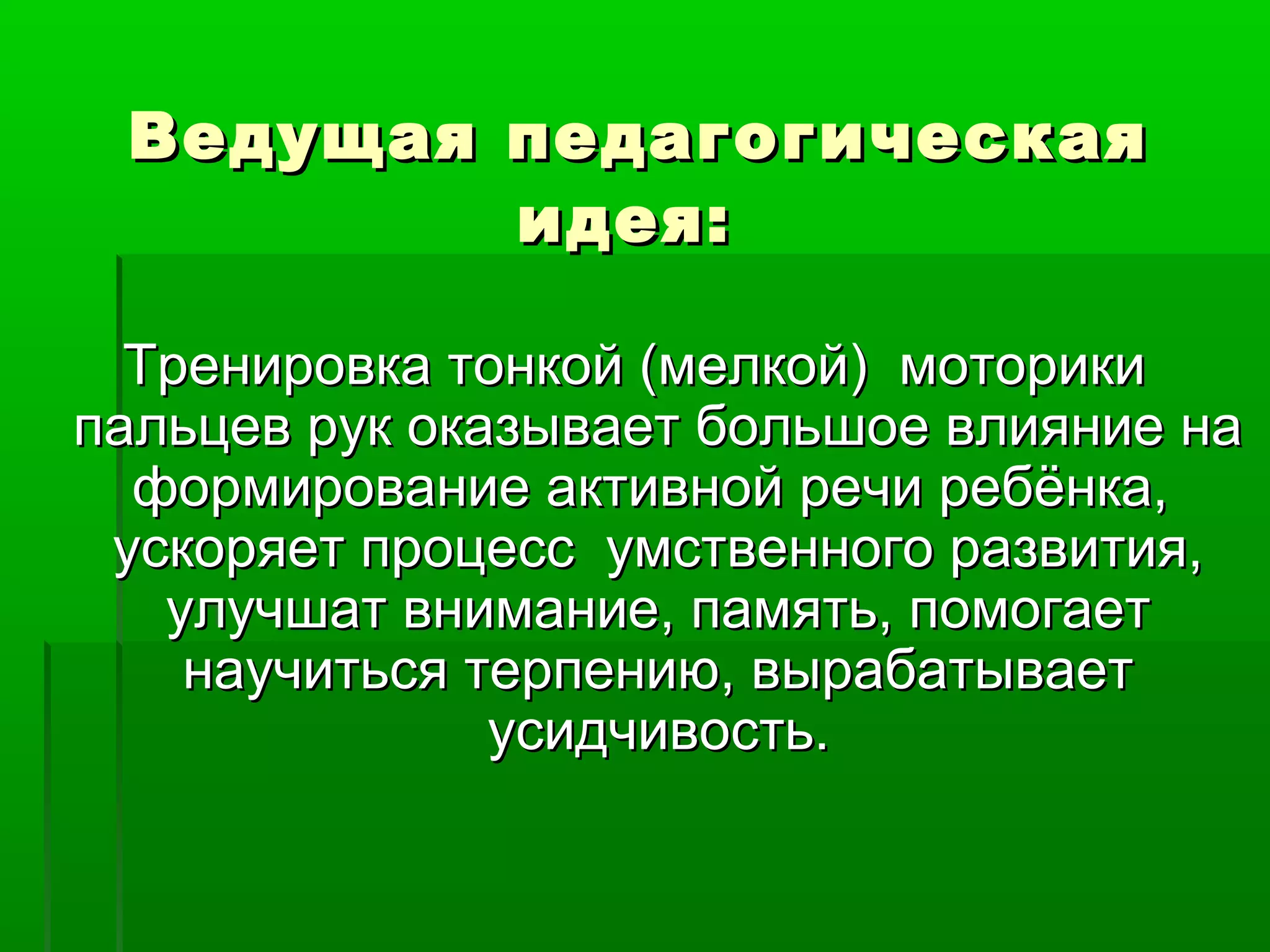 Ведущая педагогическаяВедущая педагогическая
идея:идея:
Тренировка тонкой (мелкой) моторикиТренировка тонкой (мелкой) моторики
пальцев рук оказывает большое влияние напальцев рук оказывает большое влияние на
формирование активной речи ребёнка,формирование активной речи ребёнка,
ускоряет процесс умственного развития,ускоряет процесс умственного развития,
улучшат внимание, память, помогаетулучшат внимание, память, помогает
научиться терпению, вырабатываетнаучиться терпению, вырабатывает
усидчивость.усидчивость.
 