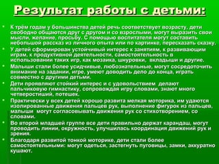 Результат работы с детьми:Результат работы с детьми:
 К трём годам у большинства детей речь соответствует возрасту, детиК трём годам у большинства детей речь соответствует возрасту, дети
свободно общаются друг с другом и со взрослыми, могут выразить своисвободно общаются друг с другом и со взрослыми, могут выразить свои
мысли, желание, просьбу. С помощью воспитателя могут составитьмысли, желание, просьбу. С помощью воспитателя могут составить
небольшой рассказ из личного опыта или по картинке, пересказать сказку.небольшой рассказ из личного опыта или по картинке, пересказать сказку.
 У детей сформирован устойчивый интерес к занятиям, к развивающимУ детей сформирован устойчивый интерес к занятиям, к развивающим
играм, к продуктивной деятельности, самостоятельность виграм, к продуктивной деятельности, самостоятельность в
использовании таких игр, как мозаика, шнуровки, вкладыши и другие.использовании таких игр, как мозаика, шнуровки, вкладыши и другие.
 Малыши стали более усидчивые, любознательные, могут сосредоточитьМалыши стали более усидчивые, любознательные, могут сосредоточить
внимание на задании, игре, умеют доводить дело до конца, игратьвнимание на задании, игре, умеют доводить дело до конца, играть
совместно с другими детьми.совместно с другими детьми.
 Дети проявляют стойкий интерес и с удовольствием делаютДети проявляют стойкий интерес и с удовольствием делают
пальчиковую гимнастику, сопровождая игру словами, знают многопальчиковую гимнастику, сопровождая игру словами, знают много
четверостиший, потешек.четверостиший, потешек.
 Практически у всех детей хорошо развита мелкая моторика, им удаютсяПрактически у всех детей хорошо развита мелкая моторика, им удаются
изолированные движения пальцев рук, выполнение фигурок из пальцев,изолированные движения пальцев рук, выполнение фигурок из пальцев,
малыши могут согласовывать движения рук со стихотворением, сомалыши могут согласовывать движения рук со стихотворением, со
словами.словами.
 Во второй младшей группе все дети правильно держат карандаш, могутВо второй младшей группе все дети правильно держат карандаш, могут
проводить линии, окружность, улучшилась координация движений рук ипроводить линии, окружность, улучшилась координация движений рук и
зрения.зрения.
 Благодаря развитой тонкой моторике, дети стали болееБлагодаря развитой тонкой моторике, дети стали более
самостоятельными: могут одеться, застегнуть пуговицы, замки, аккуратносамостоятельными: могут одеться, застегнуть пуговицы, замки, аккуратно
кушают.кушают.
 