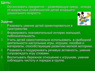 Цель:Цель:
Организовать предметно – развивающую среду, исходяОрганизовать предметно – развивающую среду, исходя
из возрастных особенностей детей младшегоиз возрастных особенностей детей младшего
дошкольного возраста.дошкольного возраста.
Задачи:Задачи:
1.1. Развивать умение детей ориентироваться вРазвивать умение детей ориентироваться в
пространстве.пространстве.
2.2. Формировать познавательный интерес малышей,Формировать познавательный интерес малышей,
любознательность.любознательность.
3.3. Учить детей самостоятельно использовать в свободнойУчить детей самостоятельно использовать в свободной
деятельности настольные игры, игрушки, пособия идеятельности настольные игры, игрушки, пособия и
материалы, способствующие развитию мелкой моторики.материалы, способствующие развитию мелкой моторики.
4.4. Развивать и поддерживать речевую активность, умениеРазвивать и поддерживать речевую активность, умение
сопровождать игру словами.сопровождать игру словами.
5.5. Воспитывать бережное отношение к игрушкам, умениеВоспитывать бережное отношение к игрушкам, умение
соблюдать чистоту и порядок в группе.соблюдать чистоту и порядок в группе.
 