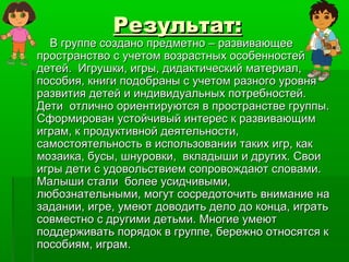 Результат:Результат:
В группе создано предметно – развивающееВ группе создано предметно – развивающее
пространство с учетом возрастных особенностейпространство с учетом возрастных особенностей
детей. Игрушки, игры, дидактический материал,детей. Игрушки, игры, дидактический материал,
пособия, книги подобраны с учетом разного уровняпособия, книги подобраны с учетом разного уровня
развития детей и индивидуальных потребностей.развития детей и индивидуальных потребностей.
Дети отлично ориентируются в пространстве группы.Дети отлично ориентируются в пространстве группы.
Сформирован устойчивый интерес к развивающимСформирован устойчивый интерес к развивающим
играм, к продуктивной деятельности,играм, к продуктивной деятельности,
самостоятельность в использовании таких игр, каксамостоятельность в использовании таких игр, как
мозаика, бусы, шнуровки, вкладыши и других. Своимозаика, бусы, шнуровки, вкладыши и других. Свои
игры дети с удовольствием сопровождают словами.игры дети с удовольствием сопровождают словами.
Малыши стали более усидчивыми,Малыши стали более усидчивыми,
любознательными, могут сосредоточить внимание налюбознательными, могут сосредоточить внимание на
задании, игре, умеют доводить дело до конца, игратьзадании, игре, умеют доводить дело до конца, играть
совместно с другими детьми. Многие умеютсовместно с другими детьми. Многие умеют
поддерживать порядок в группе, бережно относятся кподдерживать порядок в группе, бережно относятся к
пособиям, играм.пособиям, играм.
 