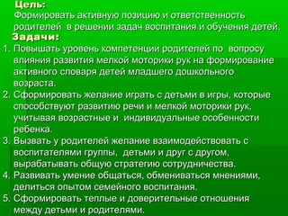 Цель:Цель:
Формировать активную позицию и ответственностьФормировать активную позицию и ответственность
родителей в решении задач воспитания и обучения детей.родителей в решении задач воспитания и обучения детей.
Задачи:Задачи:
1.1. Повышать уровень компетенции родителей по вопросуПовышать уровень компетенции родителей по вопросу
влияния развития мелкой моторики рук на формированиевлияния развития мелкой моторики рук на формирование
активного словаря детей младшего дошкольногоактивного словаря детей младшего дошкольного
возраста.возраста.
2.2. Сформировать желание играть с детьми в игры, которыеСформировать желание играть с детьми в игры, которые
способствуют развитию речи и мелкой моторики рук,способствуют развитию речи и мелкой моторики рук,
учитывая возрастные и индивидуальные особенностиучитывая возрастные и индивидуальные особенности
ребенка.ребенка.
3.3. Вызвать у родителей желание взаимодействовать сВызвать у родителей желание взаимодействовать с
воспитателями группы, детьми и друг с другом,воспитателями группы, детьми и друг с другом,
вырабатывать общую стратегию сотрудничества.вырабатывать общую стратегию сотрудничества.
4.4. Развивать умение общаться, обмениваться мнениями,Развивать умение общаться, обмениваться мнениями,
делиться опытом семейного воспитания.делиться опытом семейного воспитания.
5.5. Сформировать теплые и доверительные отношенияСформировать теплые и доверительные отношения
между детьми и родителями.между детьми и родителями.
 