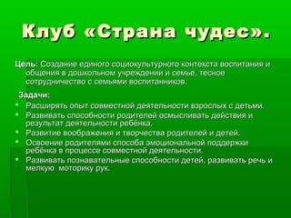 Клуб «Страна чудес».Клуб «Страна чудес».
Цель:Цель: Создание единого социокультурного контекста воспитания иСоздание единого социокультурного контекста воспитания и
общения в дошкольном учреждении и семье, тесноеобщения в дошкольном учреждении и семье, тесное
сотрудничество с семьями воспитанников.сотрудничество с семьями воспитанников.
Задачи:Задачи:
 Расширять опыт совместной деятельности взрослых с детьми.Расширять опыт совместной деятельности взрослых с детьми.
 Развивать способности родителей осмысливать действия иРазвивать способности родителей осмысливать действия и
результат деятельности ребёнка.результат деятельности ребёнка.
 Развитие воображения и творчества родителей и детей.Развитие воображения и творчества родителей и детей.
 Освоение родителями способа эмоциональной поддержкиОсвоение родителями способа эмоциональной поддержки
ребёнка в процессе совместной деятельности.ребёнка в процессе совместной деятельности.
 Развивать познавательные способности детей, развивать речь иРазвивать познавательные способности детей, развивать речь и
мелкую моторику рук.мелкую моторику рук.
 