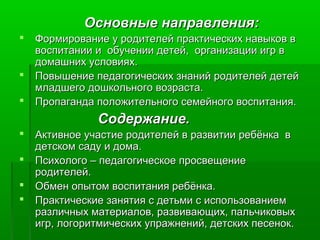 Основные направления:Основные направления:
 Формирование у родителей практических навыков вФормирование у родителей практических навыков в
воспитании и обучении детей, организации игр ввоспитании и обучении детей, организации игр в
домашних условиях.домашних условиях.
 Повышение педагогических знаний родителей детейПовышение педагогических знаний родителей детей
младшего дошкольного возраста.младшего дошкольного возраста.
 Пропаганда положительного семейного воспитания.Пропаганда положительного семейного воспитания.
Содержание.Содержание.
 Активное участие родителей в развитии ребёнка вАктивное участие родителей в развитии ребёнка в
детском саду и дома.детском саду и дома.
 Психолого – педагогическое просвещениеПсихолого – педагогическое просвещение
родителей.родителей.
 Обмен опытом воспитания ребёнка.Обмен опытом воспитания ребёнка.
 Практические занятия с детьми с использованиемПрактические занятия с детьми с использованием
различных материалов, развивающих, пальчиковыхразличных материалов, развивающих, пальчиковых
игр, логоритмических упражнений, детских песенок.игр, логоритмических упражнений, детских песенок.
 