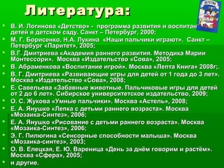Литература:Литература:
 В. И. Логинова «Детство» - программа развития и воспитанияВ. И. Логинова «Детство» - программа развития и воспитания
детей в детском саду. Санкт – Петербург, 2000;детей в детском саду. Санкт – Петербург, 2000;
 М. Г. Борисенко, Н.А. Лукина «Наши пальчики играют». Санкт –М. Г. Борисенко, Н.А. Лукина «Наши пальчики играют». Санкт –
Петербург «Паритет», 2005;Петербург «Паритет», 2005;
 В.Г. Дмитриева «Академия раннего развития. Методика МарииВ.Г. Дмитриева «Академия раннего развития. Методика Марии
Монтессори». Москва «Издательство «Сова», 2005;Монтессори». Москва «Издательство «Сова», 2005;
 В. Абраменкова «Воспитание игрой». Москва «Лепта Книга» 2008г;.В. Абраменкова «Воспитание игрой». Москва «Лепта Книга» 2008г;.
 В. Г. Дмитриева «Развивающие игры для детей от 1 года до 3 лет».В. Г. Дмитриева «Развивающие игры для детей от 1 года до 3 лет».
Москва «Издательство «Сова», 2008;Москва «Издательство «Сова», 2008;
 Е. Савельева «Забавные животные. Пальчиковые игры для детейЕ. Савельева «Забавные животные. Пальчиковые игры для детей
от 2 до 6 лет». Сибирское университетское издательство, 2009;от 2 до 6 лет». Сибирское университетское издательство, 2009;
 О. С. Жукова «Умные пальчики». Москва «Астель», 2008;О. С. Жукова «Умные пальчики». Москва «Астель», 2008;
 Е. А. Янушко «Лепка с детьми раннего возраста». МоскваЕ. А. Янушко «Лепка с детьми раннего возраста». Москва
«Мозаика-Синтез», 2006;«Мозаика-Синтез», 2006;
 Е. А. Янушко «Рисование с детьми раннего возраста». МоскваЕ. А. Янушко «Рисование с детьми раннего возраста». Москва
«Мозаика-Синтез», 2006;«Мозаика-Синтез», 2006;
 Э. Г. Пилюгина «Сенсорные способности малыша». МоскваЭ. Г. Пилюгина «Сенсорные способности малыша». Москва
«Мозаика-синтез», 2003;«Мозаика-синтез», 2003;
 О. В. Елецкая, Е. Ю. Вареница «День за днём говорим и растём».О. В. Елецкая, Е. Ю. Вареница «День за днём говорим и растём».
Москва «Сфера», 2005;Москва «Сфера», 2005;
 и другие.и другие.
 