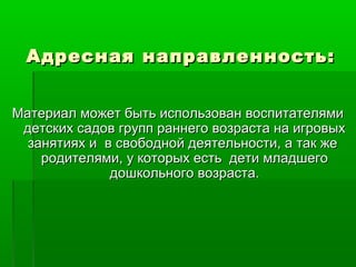 Адресная направленность:Адресная направленность:
Материал может быть использован воспитателямиМатериал может быть использован воспитателями
детских садов групп раннего возраста на игровыхдетских садов групп раннего возраста на игровых
занятиях и в свободной деятельности, а так жезанятиях и в свободной деятельности, а так же
родителями, у которых есть дети младшегородителями, у которых есть дети младшего
дошкольного возраста.дошкольного возраста.
 