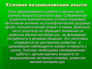 Условия возникновения опыта:Условия возникновения опыта:
Опыт формировался в работе с детьми группОпыт формировался в работе с детьми групп
раннего возраста детского сада. Современныераннего возраста детского сада. Современные
социально-экономические условия оказываютсоциально-экономические условия оказывают
негативное влияние на психофизическое здоровьенегативное влияние на психофизическое здоровье
детей, психологический климат в семье. Довольнодетей, психологический климат в семье. Довольно
часто родители не обращают внимание начасто родители не обращают внимание на
развитие мелкой моторики рук, не формируютразвитие мелкой моторики рук, не формируют
потребность в речевом общении. Это негативнопотребность в речевом общении. Это негативно
отражается на умственном развитии, вотражается на умственном развитии, в
дальнейшем наблюдается низкая готовность кдальнейшем наблюдается низкая готовность к
школе. Поэтому необходима своевременнаяшколе. Поэтому необходима своевременная
работа с детьми раннего возраста поработа с детьми раннего возраста по
формированию активного словаря, развитиюформированию активного словаря, развитию
мелкой моторики рук.мелкой моторики рук.
 