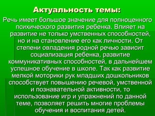 Актуальность темы:Актуальность темы:
Речь имеет большое значение для полноценногоРечь имеет большое значение для полноценного
психического развития ребенка. Влияет напсихического развития ребенка. Влияет на
развитие не только умственных способностей,развитие не только умственных способностей,
но и на становление его как личности. Отно и на становление его как личности. От
степени овладения родной речью зависитстепени овладения родной речью зависит
социализация ребенка, развитиесоциализация ребенка, развитие
коммуникативных способностей, в дальнейшемкоммуникативных способностей, в дальнейшем
успешное обучение в школе. Так как развитиеуспешное обучение в школе. Так как развитие
мелкой моторики рук младших дошкольниковмелкой моторики рук младших дошкольников
способствует повышению речевой, умственнойспособствует повышению речевой, умственной
и познавательной активности, тои познавательной активности, то
использование игр и упражнений по даннойиспользование игр и упражнений по данной
теме, позволяет решить многие проблемытеме, позволяет решить многие проблемы
обучения и воспитания детей.обучения и воспитания детей.
 