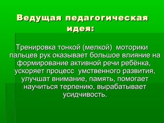Ведущая педагогическаяВедущая педагогическая
идея:идея:
Тренировка тонкой (мелкой) моторикиТренировка тонкой (мелкой) моторики
пальцев рук оказывает большое влияние напальцев рук оказывает большое влияние на
формирование активной речи ребёнка,формирование активной речи ребёнка,
ускоряет процесс умственного развития,ускоряет процесс умственного развития,
улучшат внимание, память, помогаетулучшат внимание, память, помогает
научиться терпению, вырабатываетнаучиться терпению, вырабатывает
усидчивость.усидчивость.
 