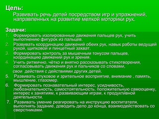 Цель:Цель:
Развивать речь детей посредством игр и упражнений,Развивать речь детей посредством игр и упражнений,
направленных на развитие мелкой моторики рук.направленных на развитие мелкой моторики рук.
Задачи:Задачи:
1.1. Формировать изолированные движения пальцев рук, учитьФормировать изолированные движения пальцев рук, учить
выполнению фигурок из пальцев.выполнению фигурок из пальцев.
2.2. Развивать координацию движений обеих рук, навык работы ведущейРазвивать координацию движений обеих рук, навык работы ведущей
рукой, щипковой и пинцетный захват.рукой, щипковой и пинцетный захват.
3.3. Формировать контроль за мышечным тонусом пальцев,Формировать контроль за мышечным тонусом пальцев,
координацию движений рук и зрения.координацию движений рук и зрения.
4.4. Учить ритмично, чётко и внятно рассказывать стихотворения,Учить ритмично, чётко и внятно рассказывать стихотворения,
согласовывать движения рук и пальчиков со словами,согласовывать движения рук и пальчиков со словами,
свои действия с действиями других детей.свои действия с действиями других детей.
5. Развивать слуховое и зрительное восприятие, внимание , память,5. Развивать слуховое и зрительное восприятие, внимание , память,
мышление, глазомер.мышление, глазомер.
6. Формировать познавательный интерес, усидчивость,6. Формировать познавательный интерес, усидчивость,
любознательность, самостоятельность, положительную самооценку,любознательность, самостоятельность, положительную самооценку,
интерес к занятиям, к развивающим играм, к продуктивнойинтерес к занятиям, к развивающим играм, к продуктивной
деятельности.деятельности.
7. Развивать умение реагировать на инструкцию воспитателя,7. Развивать умение реагировать на инструкцию воспитателя,
выполнять задание, доводить дело до конца, взаимодействовать совыполнять задание, доводить дело до конца, взаимодействовать со
сверстниками.сверстниками.
 