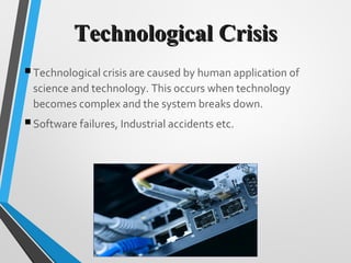 Technological CrisisTechnological Crisis
Technological crisis are caused by human application of
science and technology. This occurs when technology
becomes complex and the system breaks down.
Software failures, Industrial accidents etc.
 