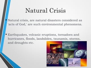 Natural Crisis
 Natural crisis, are natural disasters considered as
'acts of God,' are such environmental phenomena.
 Earthquakes, volcanic eruptions, tornadoes and
hurricanes, floods, landslides, tsunamis, storms,
and droughts etc.
 