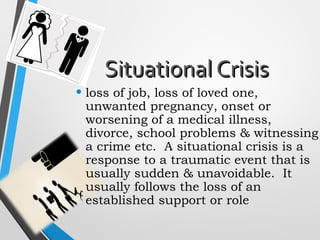 Situational CrisisSituational Crisis
• loss of job, loss of loved one,
unwanted pregnancy, onset or
worsening of a medical illness,
divorce, school problems & witnessing
a crime etc. A situational crisis is a
response to a traumatic event that is
usually sudden & unavoidable. It
usually follows the loss of an
established support or role
 