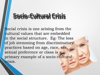 Socio-Cultural CrisisSocio-Cultural Crisis
Social crisis is one arising from the
cultural values that are embedded
in the social structure. Eg: The loss
of job stemming from discriminatory
practices based on age, race, sex,
sexual preference or class is a
primary example of a socio-cultural
crisis.
Socio-Cultural CrisisSocio-Cultural Crisis
 
