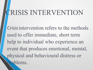 CRISIS INTERVENTION
Crisisintervention refers to the methods
used to offer immediate, short term
help to individual who experience an
event that produces emotional, mental,
physical and behavioural distress or
problems.
 