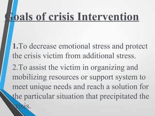 Goals of crisis Intervention
1.To decrease emotional stress and protect
the crisis victim from additional stress.
2.To assist the victim in organizing and
mobilizing resources or support system to
meet unique needs and reach a solution for
the particular situation that precipitated the
crisis.
 