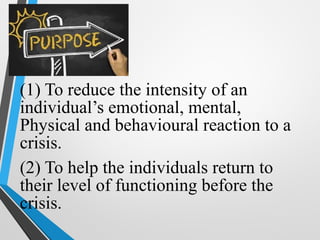 (1) To reduce the intensity of an
individual’s emotional, mental,
Physical and behavioural reaction to a
crisis.
(2) To help the individuals return to
their level of functioning before the
crisis.
 