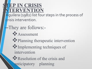STEP IN CRISIS
INTERVENTION
–They are follows:-
Assessment
Planning therapeutic intervention
Implementing techniques of
intervention
Resolution of the crisis and
anticipatory planning
Aguilera (1982) list four steps in the process of
crisis intervention.
 