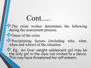 Cont.....
The crisis worker determines the following
during the assessment process.
Onset of the crisis
Precipitating factors (including who, what,
when and where) of the situation.
 Eg: An Over weight adolescent girl may be
the only girl in the class not invited to a dance.
This may have threatened her self esteem.
 