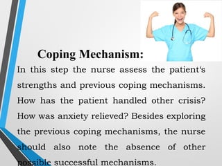 Coping Mechanism:
In this step the nurse assess the patient‘s
strengths and previous coping mechanisms.
How has the patient handled other crisis?
How was anxiety relieved? Besides exploring
the previous coping mechanisms, the nurse
should also note the absence of other
possible successful mechanisms.
 