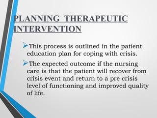 This process is outlined in the patient
education plan for coping with crisis.
The expected outcome if the nursing
care is that the patient will recover from
crisis event and return to a pre crisis
level of functioning and improved quality
of life.
PLANNING THERAPEUTIC
INTERVENTION
 