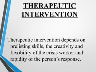 THERAPEUTIC
INTERVENTION
Therapeutic intervention depends on
prelisting skills, the creativity and
flexibility of the crisis worker and
rapidity of the person’s response.
 