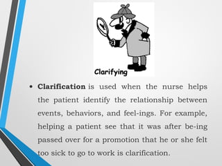 • Clarification is used when the nurse helps
the patient identify the relationship between
events, behaviors, and feel­ings. For example,
helping a patient see that it was after be­ing
passed over for a promotion that he or she felt
too sick to go to work is clarification.
 