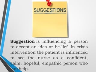 Suggestion is influencing a person
to accept an idea or be­lief. In crisis
intervention the patient is influenced
to see the nurse as a confident,
calm, hopeful, empathic person who
can help.
 