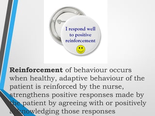 Reinforcement of behaviour occurs
when healthy, adaptive behaviour of the
patient is reinforced by the nurse,
strengthens positive responses made by
the patient by agreeing with or positively
acknowledging those responses
 