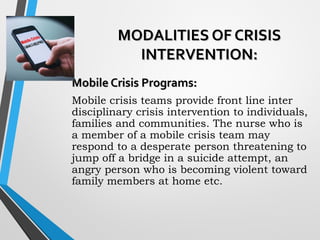 MODALITIES OF CRISISMODALITIES OF CRISIS
INTERVENTION:INTERVENTION:
Mobile Crisis Programs:Mobile Crisis Programs:
Mobile crisis teams provide front line inter
disciplinary crisis intervention to individuals,
families and communities. The nurse who is
a member of a mobile crisis team may
respond to a desperate person threatening to
jump off a bridge in a suicide attempt, an
angry person who is becoming violent toward
family members at home etc.
 